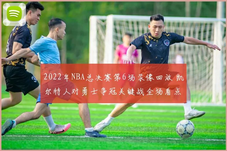 2022年NBA总决赛第6场录像回放 凯尔特人对勇士争冠关键战全场看点解析