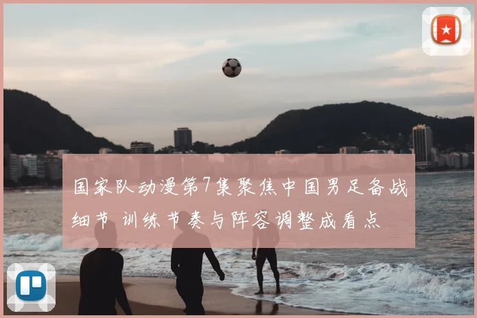 国家队动漫第7集聚焦中国男足备战细节 训练节奏与阵容调整成看点