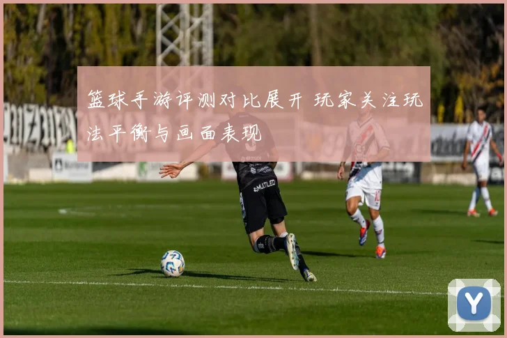 篮球手游评测对比展开 玩家关注玩法平衡与画面表现