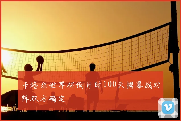 卡塔尔世界杯倒计时100天揭幕战对阵双方确定