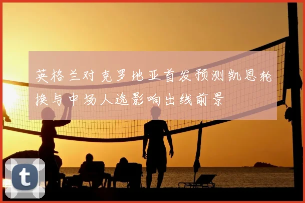 英格兰对克罗地亚首发预测凯恩轮换与中场人选影响出线前景