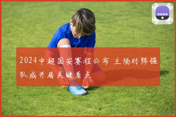 2024中超国安赛程公布 主场对阵强队成开局关键看点