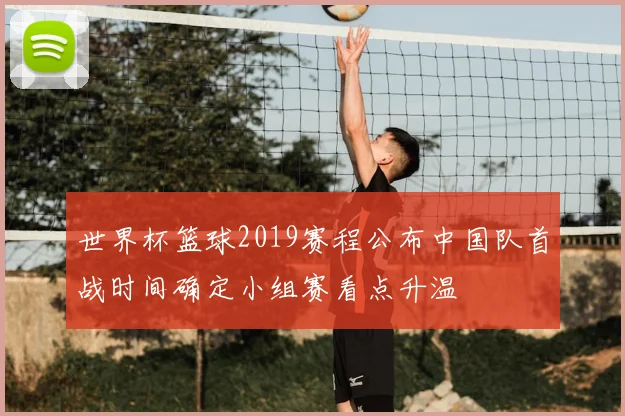 世界杯篮球2019赛程公布中国队首战时间确定小组赛看点升温