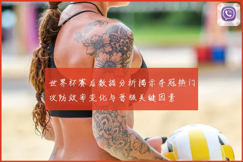 世界杯赛后数据分析揭示夺冠热门攻防效率变化与晋级关键因素