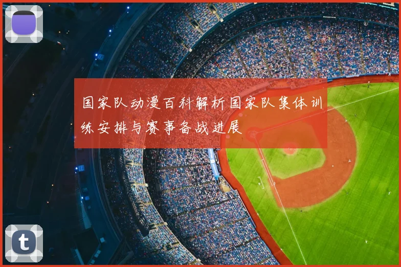 国家队动漫百科解析国家队集体训练安排与赛事备战进展