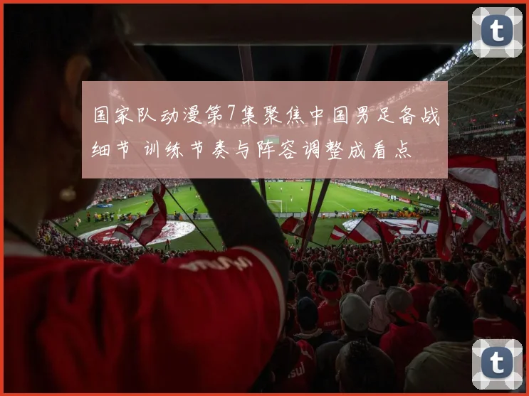 国家队动漫第7集聚焦中国男足备战细节 训练节奏与阵容调整成看点