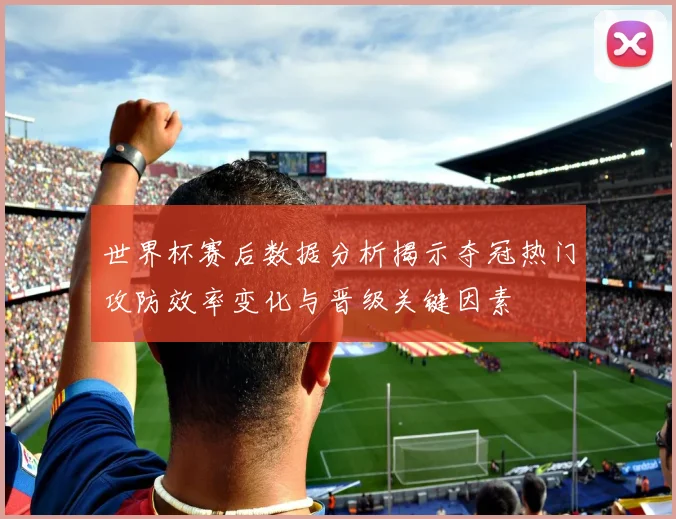 世界杯赛后数据分析揭示夺冠热门攻防效率变化与晋级关键因素
