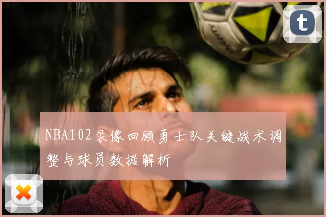 NBA102录像回顾勇士队关键战术调整与球员数据解析