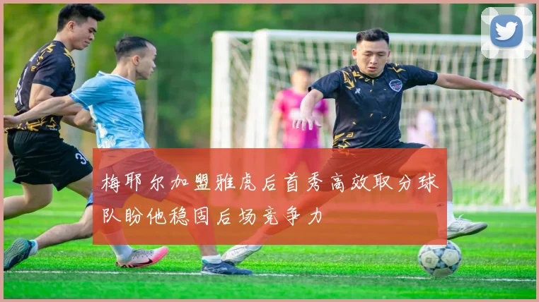 梅耶尔加盟雅虎后首秀高效取分球队盼他稳固后场竞争力