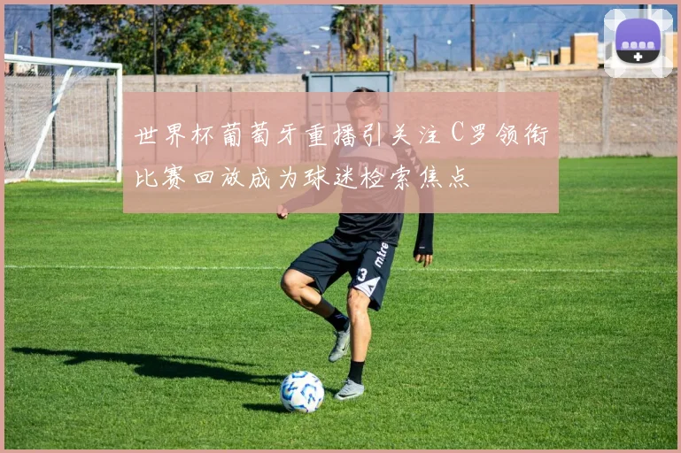 世界杯葡萄牙重播引关注 C罗领衔比赛回放成为球迷检索焦点