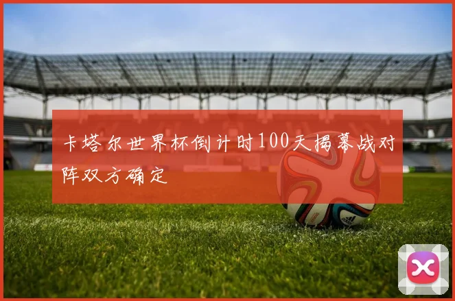 卡塔尔世界杯倒计时100天揭幕战对阵双方确定