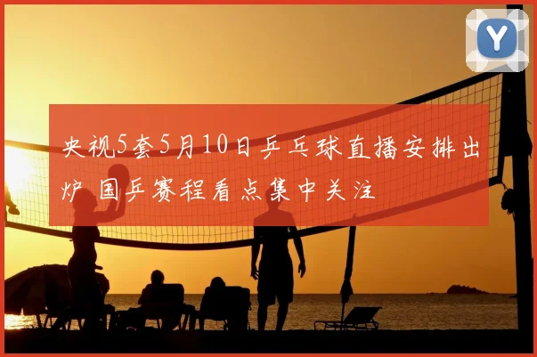 央视5套5月10日乒乓球直播安排出炉 国乒赛程看点集中关注