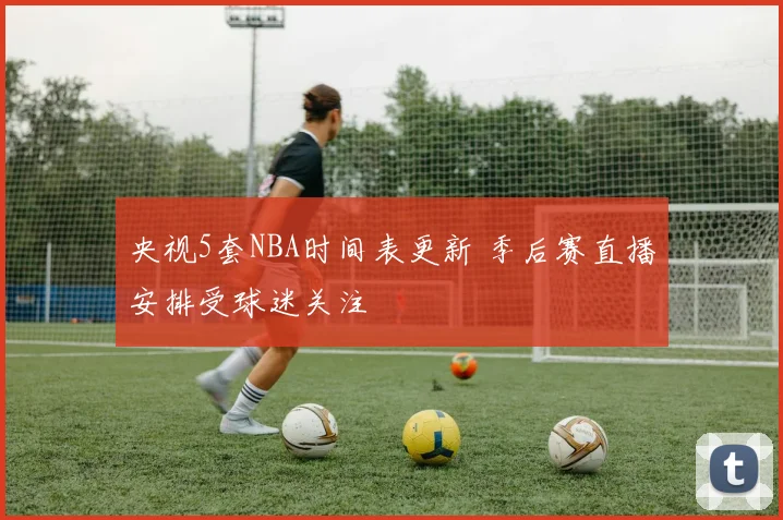 央视5套NBA时间表更新 季后赛直播安排受球迷关注
