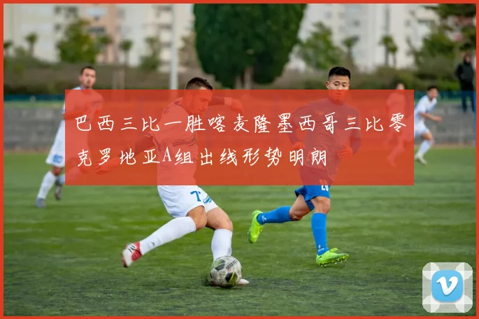 巴西三比一胜喀麦隆墨西哥三比零克罗地亚A组出线形势明朗