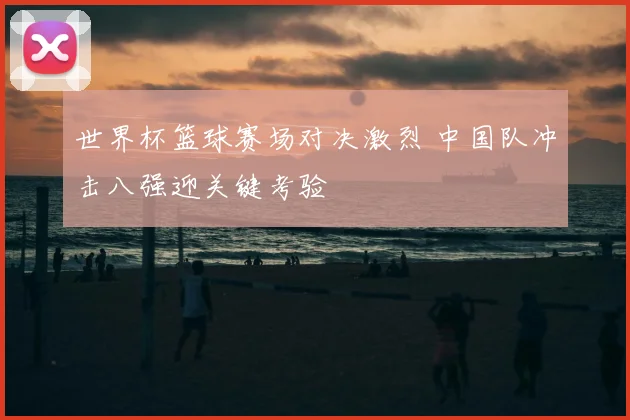 世界杯篮球赛场对决激烈 中国队冲击八强迎关键考验