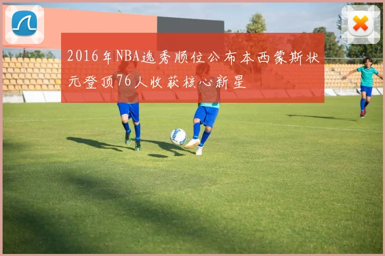 2016年NBA选秀顺位公布本西蒙斯状元登顶76人收获核心新星