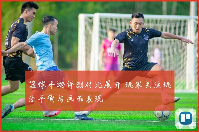 篮球手游评测对比展开 玩家关注玩法平衡与画面表现