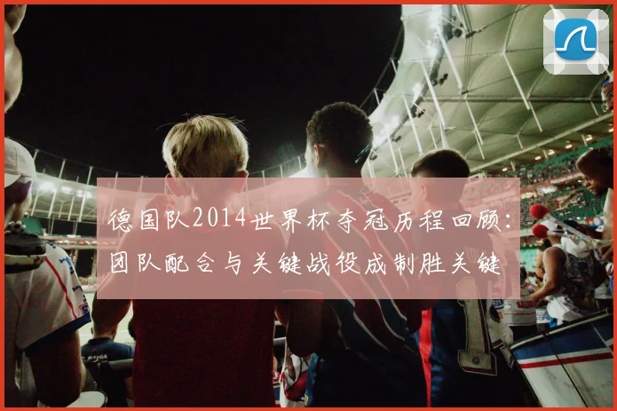 德国队2014世界杯夺冠历程回顾：团队配合与关键战役成制胜关键