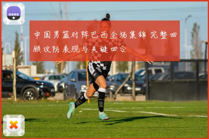 中国男篮对阵巴西全场集锦 完整回顾攻防表现与关键回合