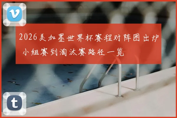 2026美加墨世界杯赛程对阵图出炉 小组赛到淘汰赛路径一览