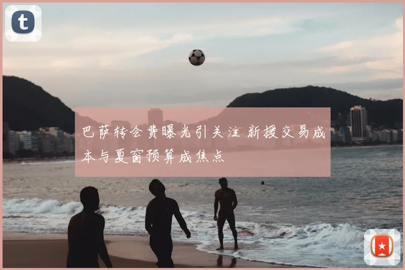 巴萨转会费曝光引关注 新援交易成本与夏窗预算成焦点
