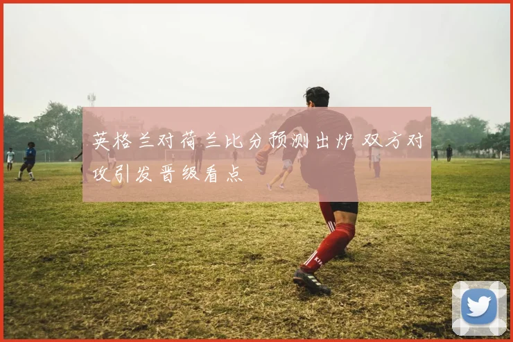 英格兰对荷兰比分预测出炉 双方对攻引发晋级看点