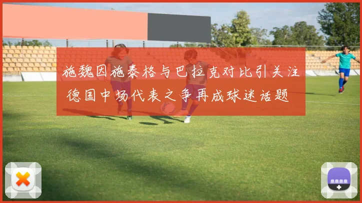 施魏因施泰格与巴拉克对比引关注 德国中场代表之争再成球迷话题