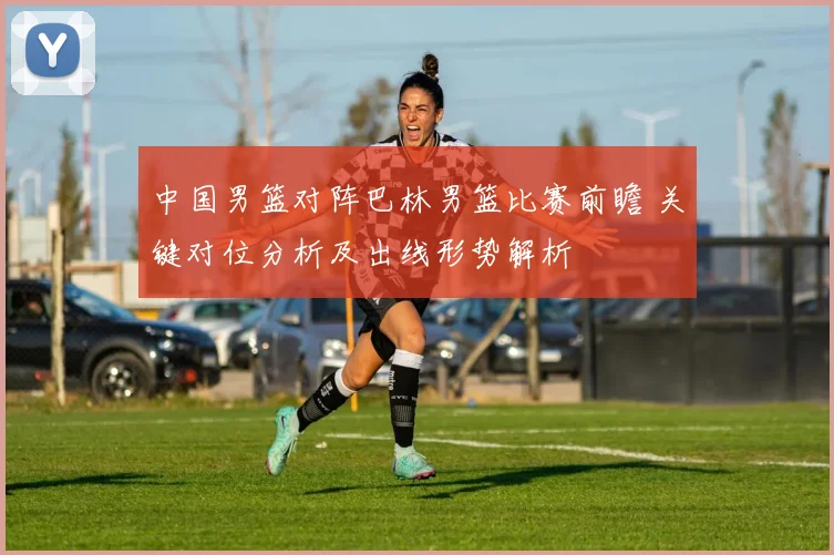 中国男篮对阵巴林男篮比赛前瞻 关键对位分析及出线形势解析