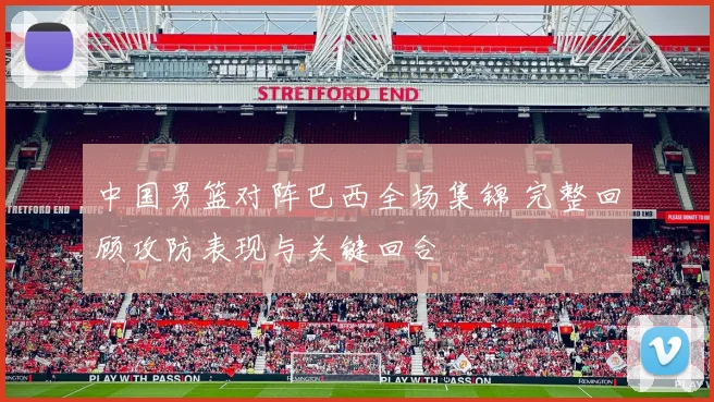 中国男篮对阵巴西全场集锦 完整回顾攻防表现与关键回合