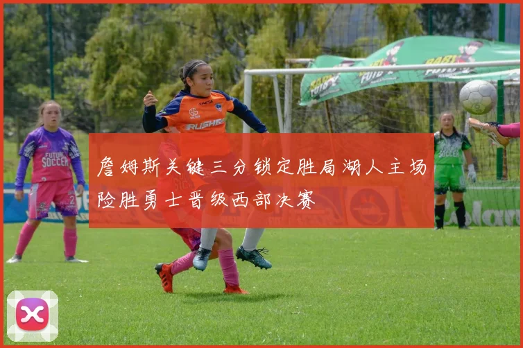 詹姆斯关键三分锁定胜局湖人主场险胜勇士晋级西部决赛