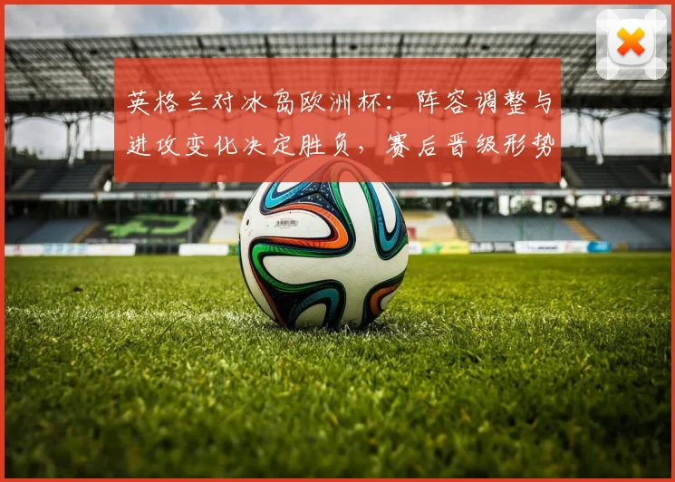 英格兰对冰岛欧洲杯：阵容调整与进攻变化决定胜负，赛后晋级形势分析