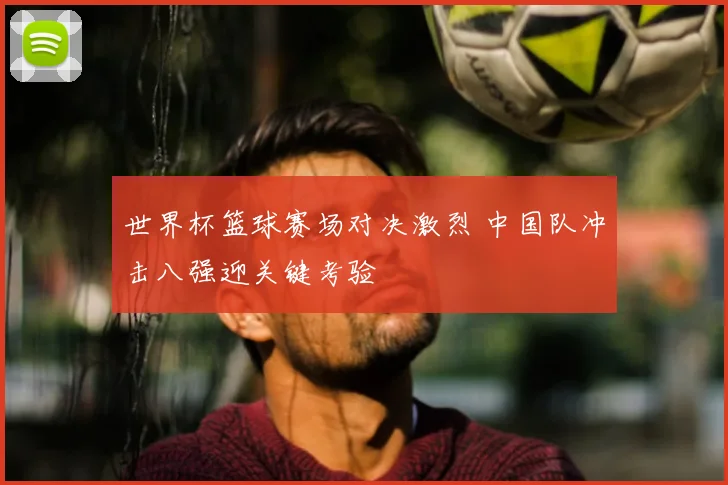 世界杯篮球赛场对决激烈 中国队冲击八强迎关键考验
