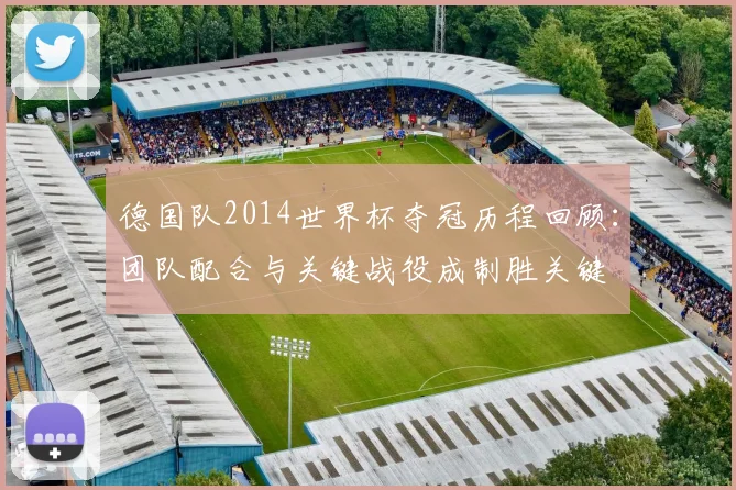 德国队2014世界杯夺冠历程回顾:团队配合与关键战役成制胜关键