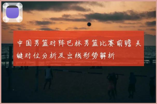 中国男篮对阵巴林男篮比赛前瞻 关键对位分析及出线形势解析