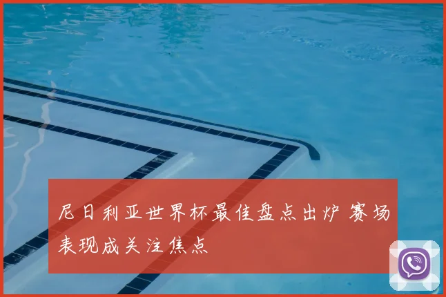 尼日利亚世界杯最佳盘点出炉 赛场表现成关注焦点