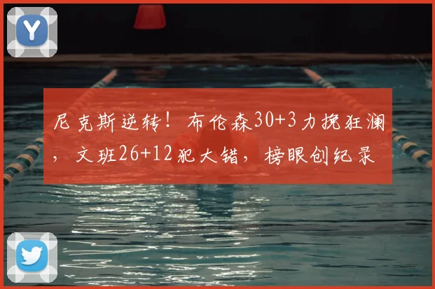 尼克斯逆转!布伦森30+3力挽狂澜,文班26+12犯大错,榜眼创纪录