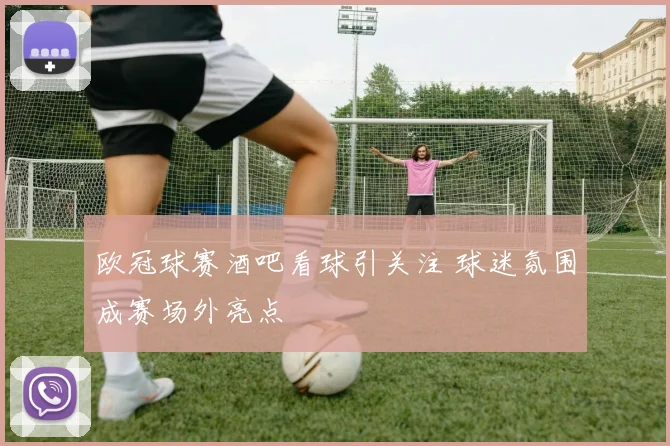 欧冠球赛酒吧看球引关注 球迷氛围成赛场外亮点