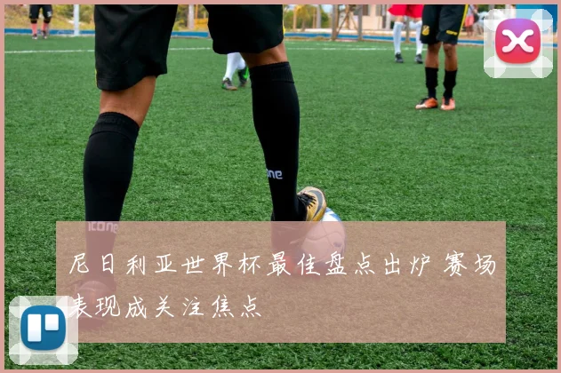 尼日利亚世界杯最佳盘点出炉 赛场表现成关注焦点