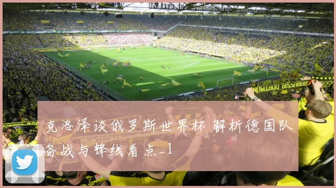克洛泽谈俄罗斯世界杯 解析德国队备战与锋线看点_1